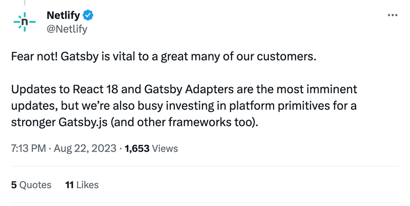 Fear not! Gatsby is vital to a great many of our customers. Updates to React 18 and Gatsby Adapters are the most imminent updates, but we’re also busy investing in platform primitives for a stronger Gatsby.js (and other frameworks too).